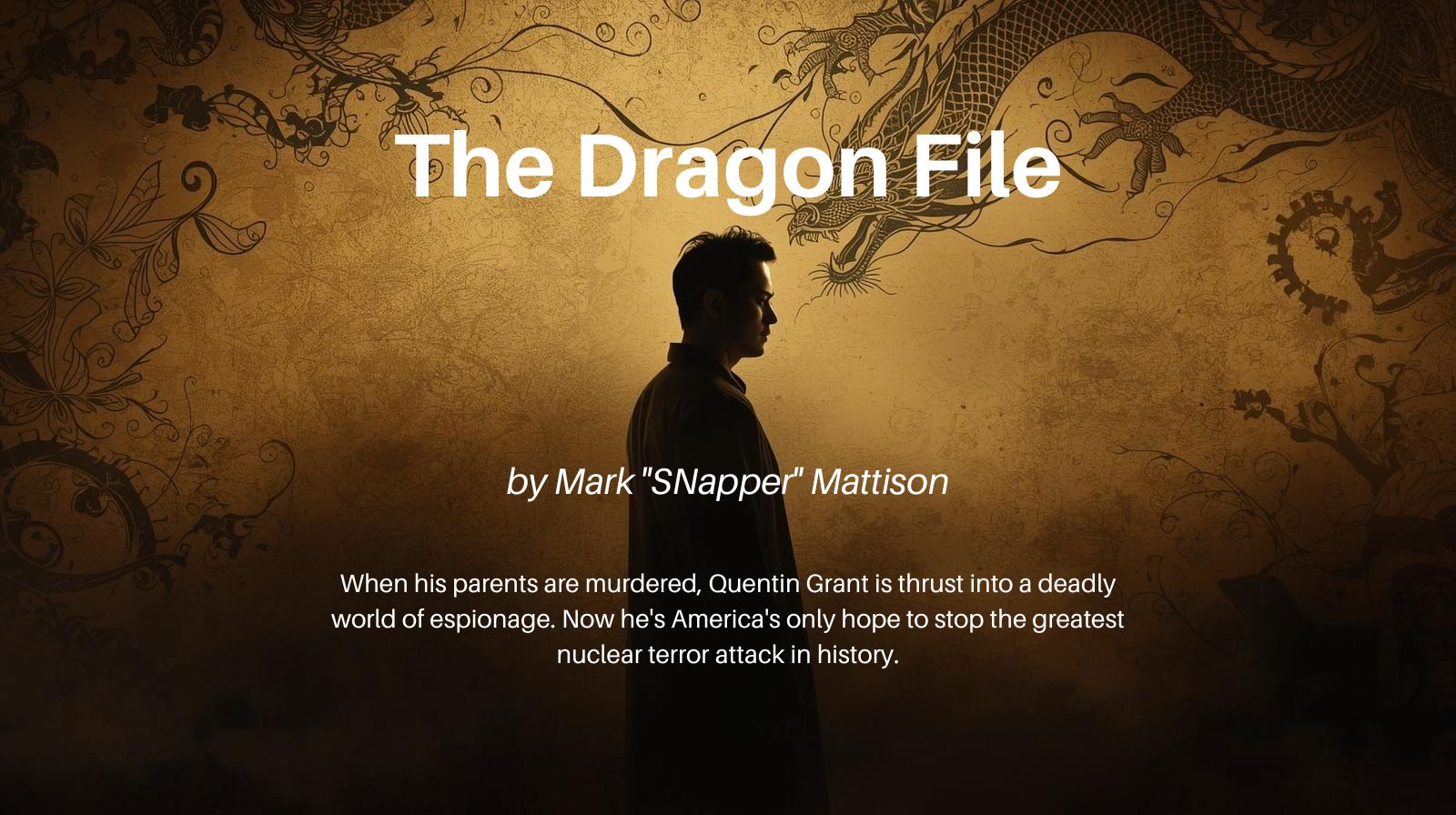 A Quentin Grant Story
The Dragon File
by Mark "SNapper" Mattison
When his parents are murdered, Quentin Grant is thrust into a deadly world of espionage. Now he's America's only hope to stop the greatest nuclear terror attack in history.